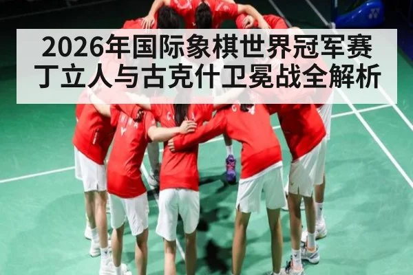 2026年国际象棋世界冠军赛丁立人与古克什卫冕战全解析